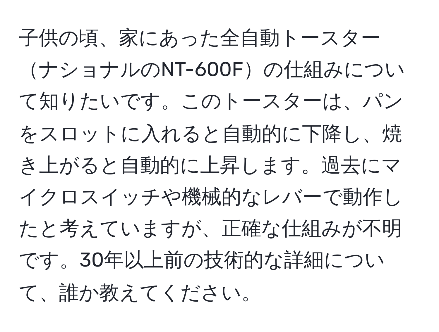 子供の頃、家にあった全自動トースターナショナルのNT-600Fの仕組みについて知りたいです。このトースターは、パンをスロットに入れると自動的に下降し、焼き上がると自動的に上昇します。過去にマイクロスイッチや機械的なレバーで動作したと考えていますが、正確な仕組みが不明です。30年以上前の技術的な詳細について、誰か教えてください。