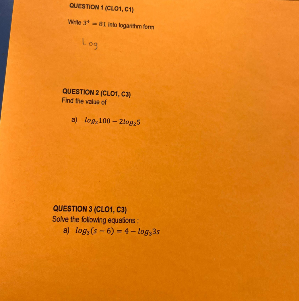 (CLO1, C1) 
Write 3^4=81 into logarithm form 
QUESTION 2 (CLO1, C3) 
Find the value of 
a) log _2100-2log _25
QUESTION 3 (CLO1, C3) 
Solve the following equations : 
a) log _3(s-6)=4-log _33s