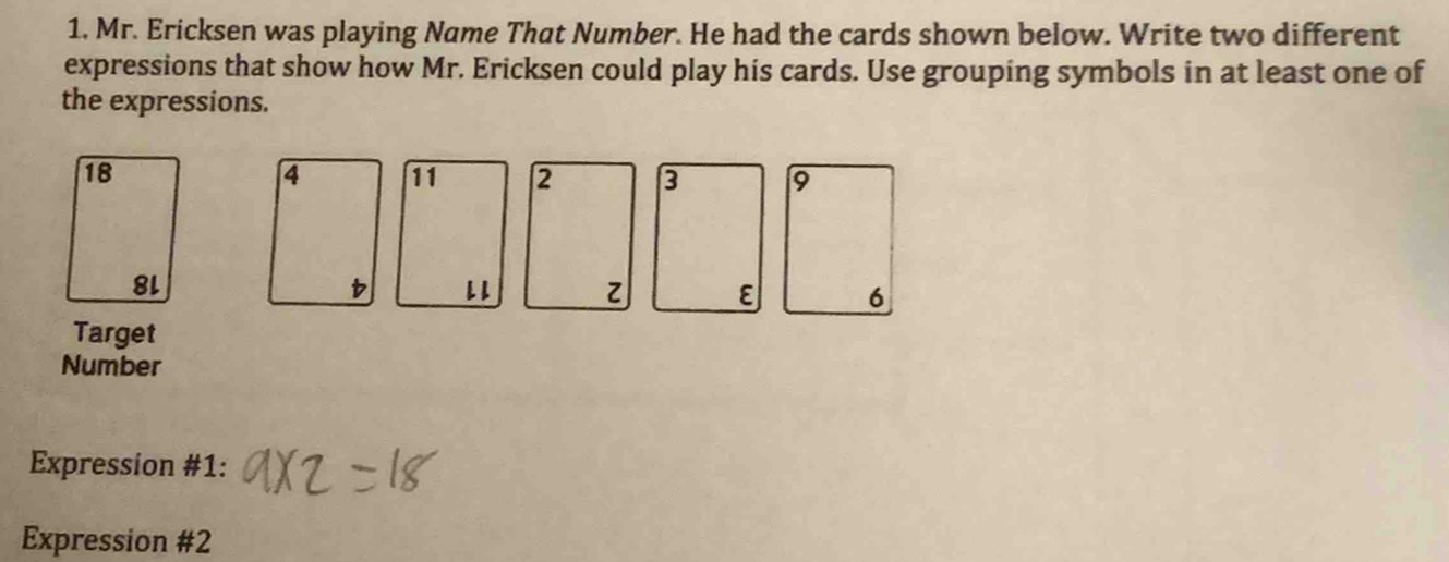 1, Mr. Ericksen was playing Name That Number. He had the cards shown below. Write two different 
expressions that show how Mr. Ericksen could play his cards. Use grouping symbols in at least one of 
the expressions.
3 9
ε 6 
Target 
Number 
Expression #1: 
Expression #2