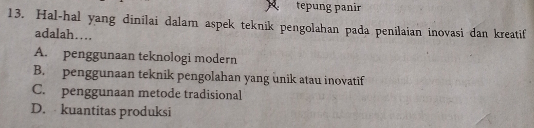 tepung panir
13. Hal-hal yang dinilai dalam aspek teknik pengolahan pada penilaian inovasi dan kreatif
adalah…
A. penggunaan teknologi modern
B. penggunaan teknik pengolahan yang unik atau inovatif
C. penggunaan metode tradisional
D. kuantitas produksi