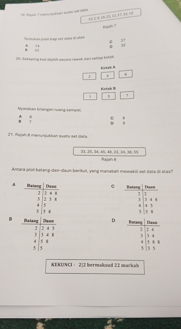 Rajah 7 menunjukkan suatu set đata
10, 5, 8, 18, 22, 12, 17, 32, 18
Rajah 7
Tentukan julat bagi set data di atas
C 27
A 14 D 32
B 22
20. Sekeping kad dipilih secara rawak dari setiap kotak.
Kotak A
2 A 6
Kotak B
1 3
Nyatakan bilangan ruang sampel.
A 6
C 8
₹7
D
21. Rajah 8 menunjukkan suatu set data.
33, 25, 34, 45, 48, 22, 24, 38, 55
Rajah 8
Antara plot batang-dan-daun berikut, yang manakah mewakili set data di atas?
A C 




B
D 




KEKUNCI : 2|2 bermaksud 22 markah