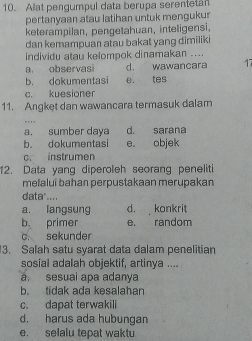 Alat pengumpul data berupa serentetan
pertanyaan atau latihan untuk mengukur
keterampilan, pengetahuan, inteligensi,
dan kemampuan atau bakat yang dimiliki
individu atau kelompok dinamakan ....
a. observasi d. wawancara
17
b. dokumentasi e. tes
c. kuesioner
11. Angket dan wawancara termasuk dalam
…
a. sumber daya d. sarana
b. dokumentasi e. objek
c. instrumen
12. Data yang diperoleh seorang peneliti
melalui bahan perpustakaan merupakan
data'....
a. langsung d. konkrit
b. primer e. random
c. sekunder
3. Salah satu syarat data dalam penelitian
sosial adalah objektif, artinya ....
a. sesuai apa adanya
b. tidak ada kesalahan
c. dapat terwakili
d. harus ada hubungan
e. selalu tepat waktu