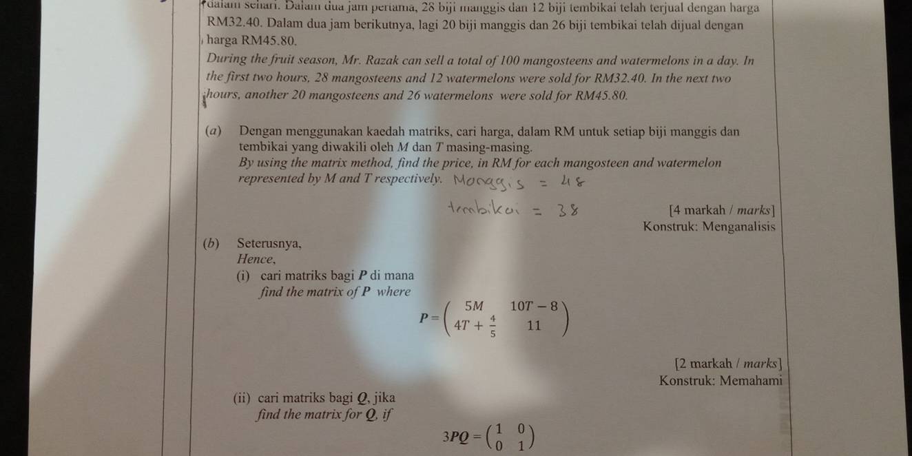 dalam sehari. Dalam dua jam pertama, 2ª 8biji manggis dan 12 biji tembikai telah terjual dengan harga
RM32.40. Dalam dua jam berikutnya, lagi 20 biji manggis dan 26 biji tembikai telah dijual dengan 
harga RM45.80. 
During the fruit season, Mr. Razak can sell a total of 100 mangosteens and watermelons in a day. In 
the first two hours, 28 mangosteens and 12 watermelons were sold for RM32.40. In the next two
hours, another 20 mangosteens and 26 watermelons were sold for RM45.80. 
(α) Dengan menggunakan kaedah matriks, cari harga, dalam RM untuk setiap biji manggis dan 
tembikai yang diwakili oleh M dan T masing-masing. 
By using the matrix method, find the price, in RM for each mangosteen and watermelon 
represented by M and T respectively. 
[4 markah / marks] 
Konstruk: Menganalisis 
(b) Seterusnya, 
Hence, 
(i) cari matriks bagi P di mana 
find the matrix of P where
P=beginpmatrix 5M&10T-8 4T+ 4/5 &11endpmatrix
[2 markah / marks] 
Konstruk: Memahami 
(ii) cari matriks bagi Q, jika 
find the matrix for Q, if
3PQ=beginpmatrix 1&0 0&1endpmatrix