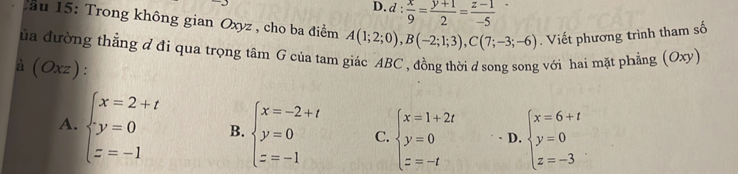 D. d: x/9 = (y+1)/2 = (z-1)/-5 
Cầu 15: Trong không gian Oxyz , cho ba điểm A(1;2;0), B(-2;1;3), C(7;-3;-6). Viết phương trình tham số
ủa đường thẳng đ đi qua trọng tâm G của tam giác ABC , đồng thời d song song với hai mặt phẳng (Oxy)
à (Oxz).
A. beginarrayl x=2+t y=0 z=-1endarray. B. beginarrayl x=-2+t y=0 z=-1endarray. C. beginarrayl x=1+2t y=0 z=-tendarray. D. beginarrayl x=6+t y=0 z=-3endarray.