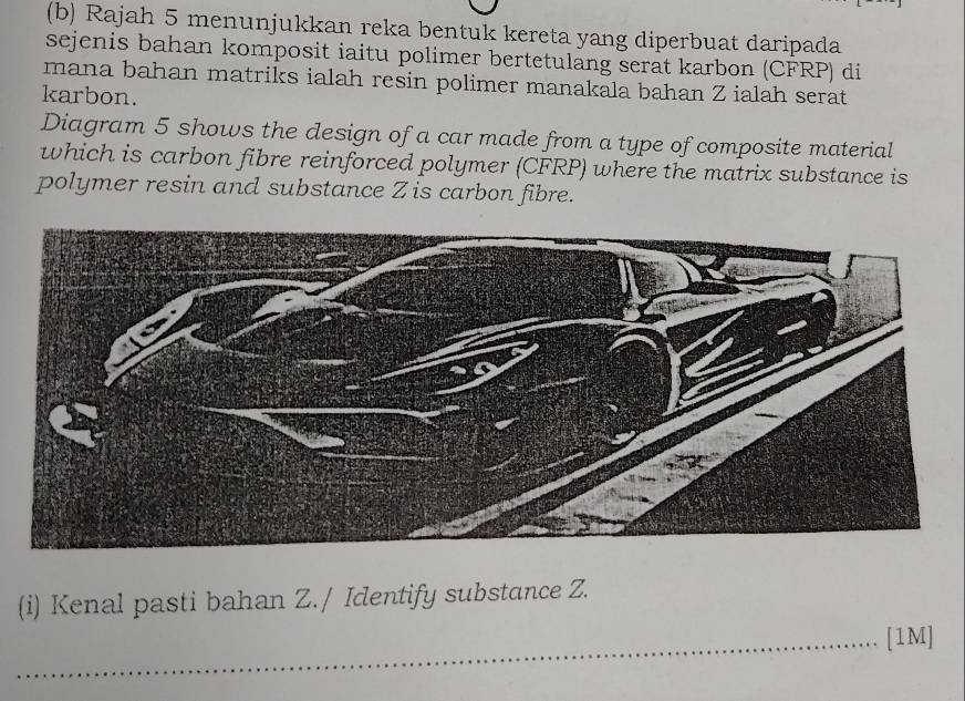 Rajah 5 menunjukkan reka bentuk kereta yang diperbuat daripada 
sejenis bahan komposit iaitu polimer bertetulang serat karbon (CFRP) di 
mana bahan matriks ialah resin polimer manakala bahan Z ialah serat 
karbon. 
Diagram 5 shows the design of a car made from a type of composite material 
which is carbon fibre reinforced polymer (CFRP) where the matrix substance is 
polymer resin and substance Z is carbon fibre. 
(i) Kenal pasti bahan Z./ Identify substance Z. 
_[1M]