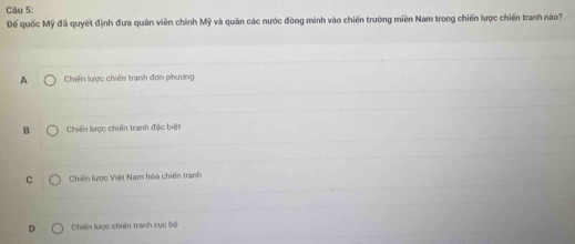 Đế quốc Mỹ đã quyết định đưa quân viên chính Mỹ và quân các nước đồng mình vào chiến trường miền Nam trong chiến lược chiến tranh nào?
A Chiến lược chiến tranh đơn phương
B Chiến lược chiến tranh đặc biệt
C Chiến lược Việt Nam hóa chiến tranh
D Chiến lược chiến tranh cục bộ