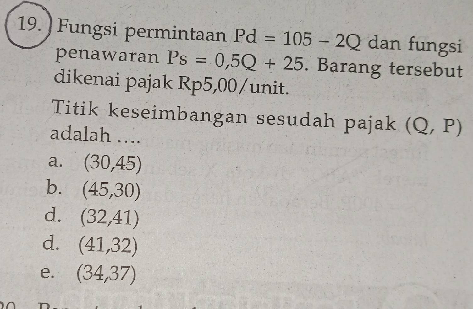 ) Fungsi permintaan Pd=105-2Q dan fungsi
penawaran Ps=0,5Q+25. Barang tersebut
dikenai pajak Rp5,00 /unit.
Titik keseimbangan sesudah pajak (Q,P)
adalah ….
a. (30,45)
b. (45,30)
d. (32,41)
d. (41,32)
e. (34,37)