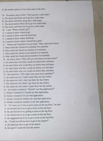 D. My mother said me to buy some meat in she shop.
19. The doctor said to Peter” “Don’t go for a walk today”.
A. The doctor said Peter not to go for a walk today.
B. The doctor told Peter not go for a walk today.
C. The doctor said to Peter not to go for a walk today.
D. The doctee told Peter not to go for a walk today. 20. I said: “Where should I go?”
A. I wanted to know where to go.
B. I wanted to know where he should go
C. I wanted to know where should go.
D. I wanted to know where I should have gone.
21. “Please don’t mention it to any body,” Mary said to her friend.
A. Mary asked her friend not to mention it to any/body.
B. Mary asked her friend not mention it to anybody.
C. Mary asked her friend to not mention it to anrybody.
D. Mary asked her friend did not mention it to anybody.
22. He said to them: "Who willl you see before you leave here?”
A. He asked them who they would see before they left there.
B. He asked them who would they see before they left there.
C. He asked them who they would see before you left there.
D. He asked them who you would see before they left there.
23. She asked me: “Why didn’t you come here yesterday?”
A. She asked me why I hadn’t gone there the day before.
B. She asked me why I didnt go there the day before.
C. She asked me why didn’t I go there the day before.
D. She asked me why hadn't I gone there the day before.
24. My mother wondered: "Should I use that application?"
A.. Mother wondered if I should use that application.
B. Mother wondered if to use that application.
C. Mother wondered whether she used that application.
D. Mother wondered whether to use that application.
25. “If I were you I’d try to get a room on the top floce,” he said
A. He advised me to try to get a room on the top floor.
B. He advised me to try getting a room on the top floor.
C. He offered me to try to get a room on the top floor.
D. He suggested me to try to get a room on the top floor.
26. “Could you tell me how to get to the airport?”
A. He asked me how to get to the airport.
B. He said if I could tell him the airport.