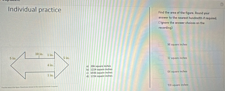 Individual practice Find the area of the figure. Round your
answer to the nearest hundredth if required.
.( Ignore the answer choices on the
recording)
96 square inches
32 square inches
a) 206 square inches
b) 1224 square inches 64 square inches
c) 6936 square inches
d) 1156 square inches
Firut the area of the Sigura. Rounst your amoeer to the nearest hundredth if required 128 square inches