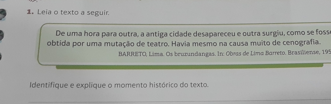 Leia o texto a seguir. 
De uma hora para outra, a antiga cidade desapareceu e outra surgiu, como se foss 
obtida por uma mutação de teatro. Havia mesmo na causa muito de cenografia. 
BARRETO, Lima. Os bruzundangas. In: Obras de Lima Barreto. Brasiliense, 195 
Identifique e explique o momento histórico do texto. 
_