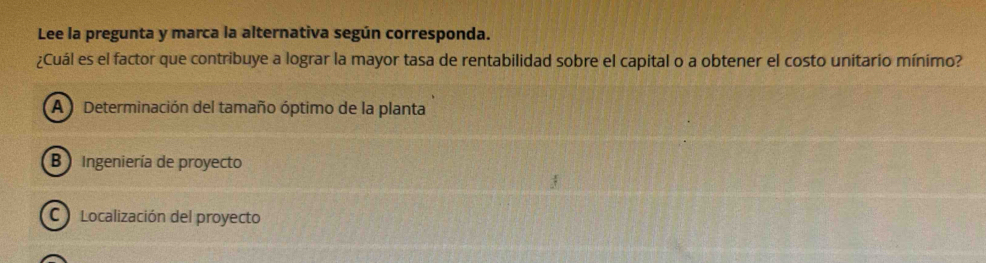 Lee la pregunta y marca la alternativa según corresponda.
¿Cuál es el factor que contribuye a lograr la mayor tasa de rentabilidad sobre el capital o a obtener el costo unitario mínimo?
A Determinación del tamaño óptimo de la planta
B Ingeniería de proyecto
C Localización del proyecto