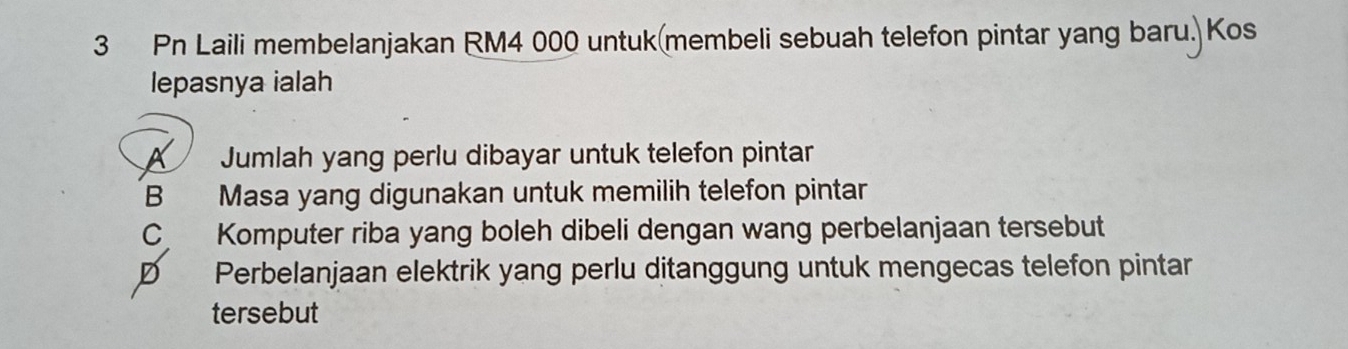 Pn Laili membelanjakan RM4 000 untuk(membeli sebuah telefon pintar yang baru.)Kos
lepasnya ialah
Jumlah yang perlu dibayar untuk telefon pintar
B Masa yang digunakan untuk memilih telefon pintar
C Komputer riba yang boleh dibeli dengan wang perbelanjaan tersebut
D Perbelanjaan elektrik yang perlu ditanggung untuk mengecas telefon pintar
tersebut