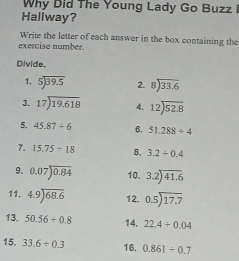 Why Did The Young Lady Go Buzz I 
Hallway? 
Write the letter of each answer in the box containing the 
exercise number. 
Divide. 
1. beginarrayr 5encloselongdiv 39.5endarray 2. beginarrayr 8encloselongdiv 33.6endarray
3. beginarrayr 17encloselongdiv 19.618endarray 4. beginarrayr 12encloselongdiv 52.8endarray
5. 45.87/ 6 6, 51.288/ 4
7. 15.75/ 18 8. 3.2+0.4
9. 0.07encloselongdiv 0.84 10. beginarrayr 3.2encloselongdiv 41.6endarray
11. 4.9encloselongdiv 68.6 12. beginarrayr 0.5encloselongdiv 17.7endarray
13. 50.56+0.8 14. 22.4+0.04
15, 33.6/ 0.3 16. 0.861/ 0.7