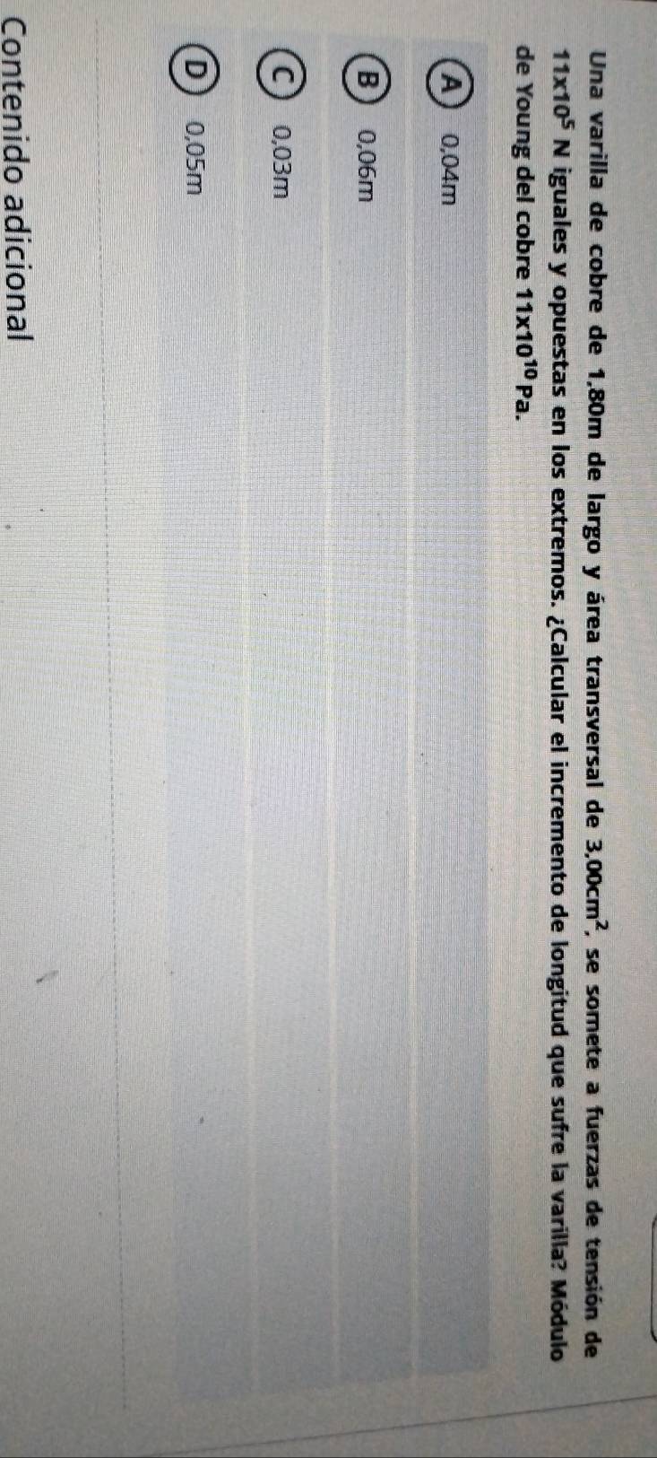 Una varilla de cobre de 1,80m de largo y área transversal de 3,00cm^2 , se somete a fuerzas de tensión de
11* 10^5N iguales y opuestas en los extremos. ¿Calcular el incremento de longitud que sufre la varilla? Módulo
de Young del cobre 11* 10^(10)Pa.
A  0,04m
B  0,06m
C 0,03m
D  0,05m
Contenido adicional
