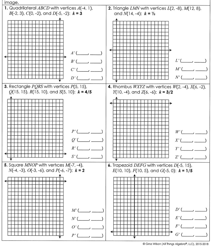 image. 
1. Quadrilateral ABCD with vertices A(-4,1), 2. Triangle LMN with vertices L(2,-8), M(12,8),
B(-2,3), C(0,-2) , and D(-5,-2) : k=3 and N(14,-4) : k=1/2
A' _1_ )
L'
B' _1_ ) __)
M'
C' __) _1 _)
N' 
D' ___)) 
3. Rectangle PQRS with vertices P(5,15), 4. Rhombus WXYZ with vertices W(2,-4), X(6,-2),
Q(15,15), R(15,10) , and S(5,10) : k=4/5 Y(10,-4) , and Z(6,-6) : k=3/2
P' __)
W' _1_
Q' __) X' C __)
R' _ _))
Y'
S' __)
Z' __) 
5. Square MNOP with vertices M(-7,-4), 6. Trapezoid DEFG with vertices D(-5,15),
N(-4,-3), O(-3,-6) , and P(-6,-7) : k=2 E(10,10), F(10,5) , and G(-5,0) : k=1/5
D'
M' __) __)
N' __)
E' __)
O' _-1_ )
F' __J
P' __) 
_ G'
_ 
@ Gina Wilson (All Things Algebra®, LLC), 2015-2018