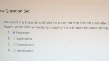 ew Question Set
. The parent of a 3-year-old child tells the nurse that their child hit a doll after t
flowers. Which defense mechanism used by the child does the nurse identify
A. Projection
B. ○ Sublimation
C. ○ Displacement
D. ○ Identification