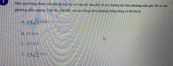 Một quả bóng được cầu thủ đá bay đi với vận tốc ban đầu 30 m/s hướng lên theo phương xiên góc 30° so với
phương nằm ngang. Vận tốc ban đầu của quả bóng theo phương thắng đứng có độ lớn là
A. 15sqrt(3)m/s.
B. 15 m/s.
C. 30 m/s.
D. 15sqrt 2^(m/s.)