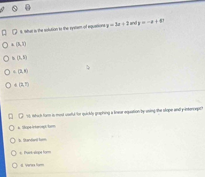 What is the solution to the system of equations y=3x+2 and y=-x+6 ?
a. (5,1)
b (1,5)
C. (2,8)
d. (2,7)
10. Which form is most useful for quickly graphing a linear equation by using the slope and y-intercept?
a. Slope-intercept form
b. Standard form
c. Point-slope form
d. Vertex form