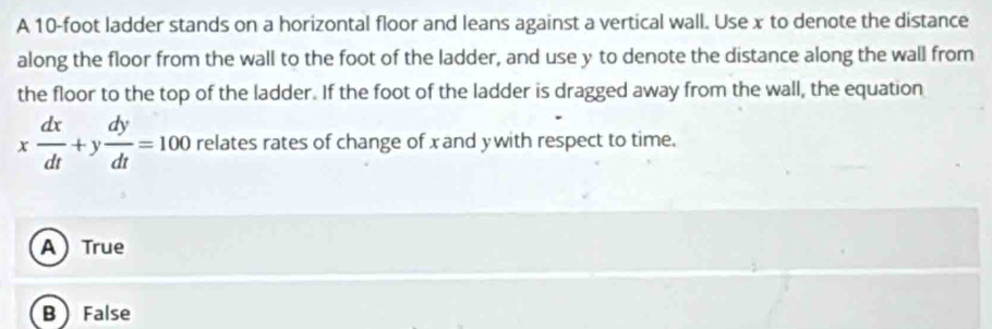 A 10-foot ladder stands on a horizontal floor and leans against a vertical wall. Use x to denote the distance
along the floor from the wall to the foot of the ladder, and use y to denote the distance along the wall from
the floor to the top of the ladder. If the foot of the ladder is dragged away from the wall, the equation
x dx/dt +y dy/dt =100 relates rates of change of xand ywith respect to time.
ATrue
B False