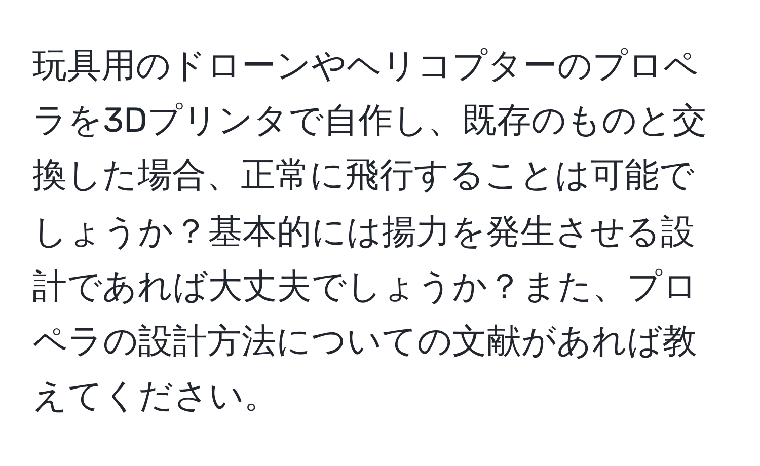 玩具用のドローンやヘリコプターのプロペラを3Dプリンタで自作し、既存のものと交換した場合、正常に飛行することは可能でしょうか？基本的には揚力を発生させる設計であれば大丈夫でしょうか？また、プロペラの設計方法についての文献があれば教えてください。