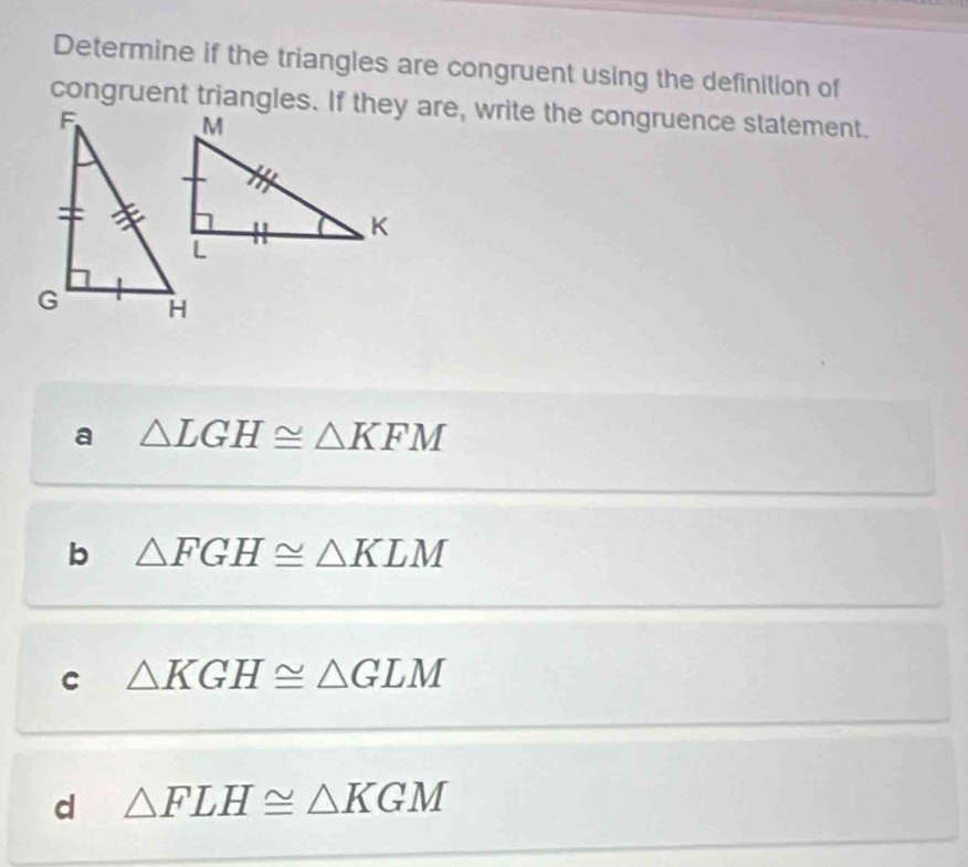 Determine if the triangles are congruent using the definition of
congruent triangles. If they are, write the congruence statement.
a △ LGH≌ △ KFM
b △ FGH≌ △ KLM
C △ KGH≌ △ GLM
d △ FLH≌ △ KGM