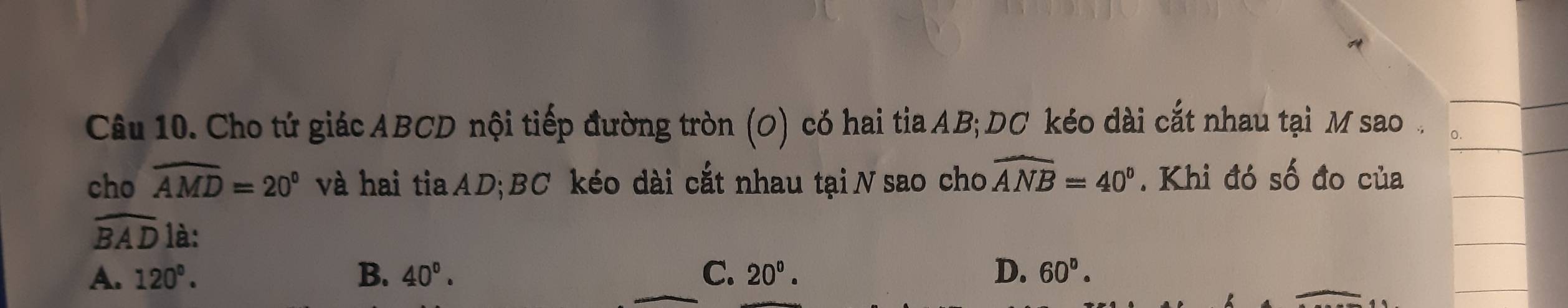 Cho tứ giác ABCD nội tiếp đường tròn (O) có hai tia AB; DC kéo dài cắt nhau tại M sao .
cho widehat AMD=20° và hai tia AD; BC kéo dài cắt nhau tại N sao cho widehat ANB=40°. Khi đó số đo của
widehat BAD là:
A. 120°. B. 40°. C. 20°. D. 60°.