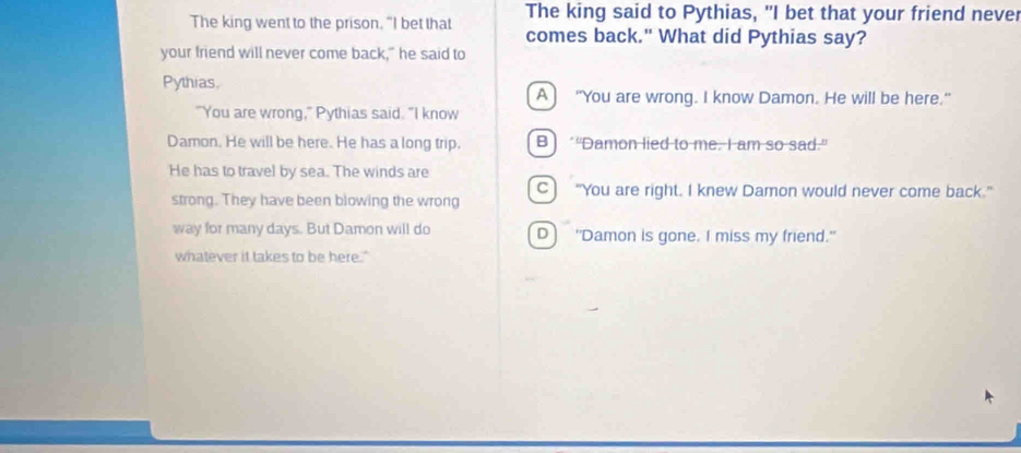 The king went to the prison. "I bet that The king said to Pythias, "I bet that your friend never
comes back." What did Pythias say?
your friend will never come back," he said to
Pythias.
A] “You are wrong. I know Damon. He will be here."
"You are wrong," Pythias said. "I know
Damon. He will be here. He has a long trip. B) ““Damon lied to me. I am so sad.”
He has to travel by sea. The winds are
C) “You are right. I knew Damon would never come back.”
strong. They have been blowing the wrong
way for many days. But Damon will do D "Damon is gone. I miss my friend."
whatever it takes to be here."