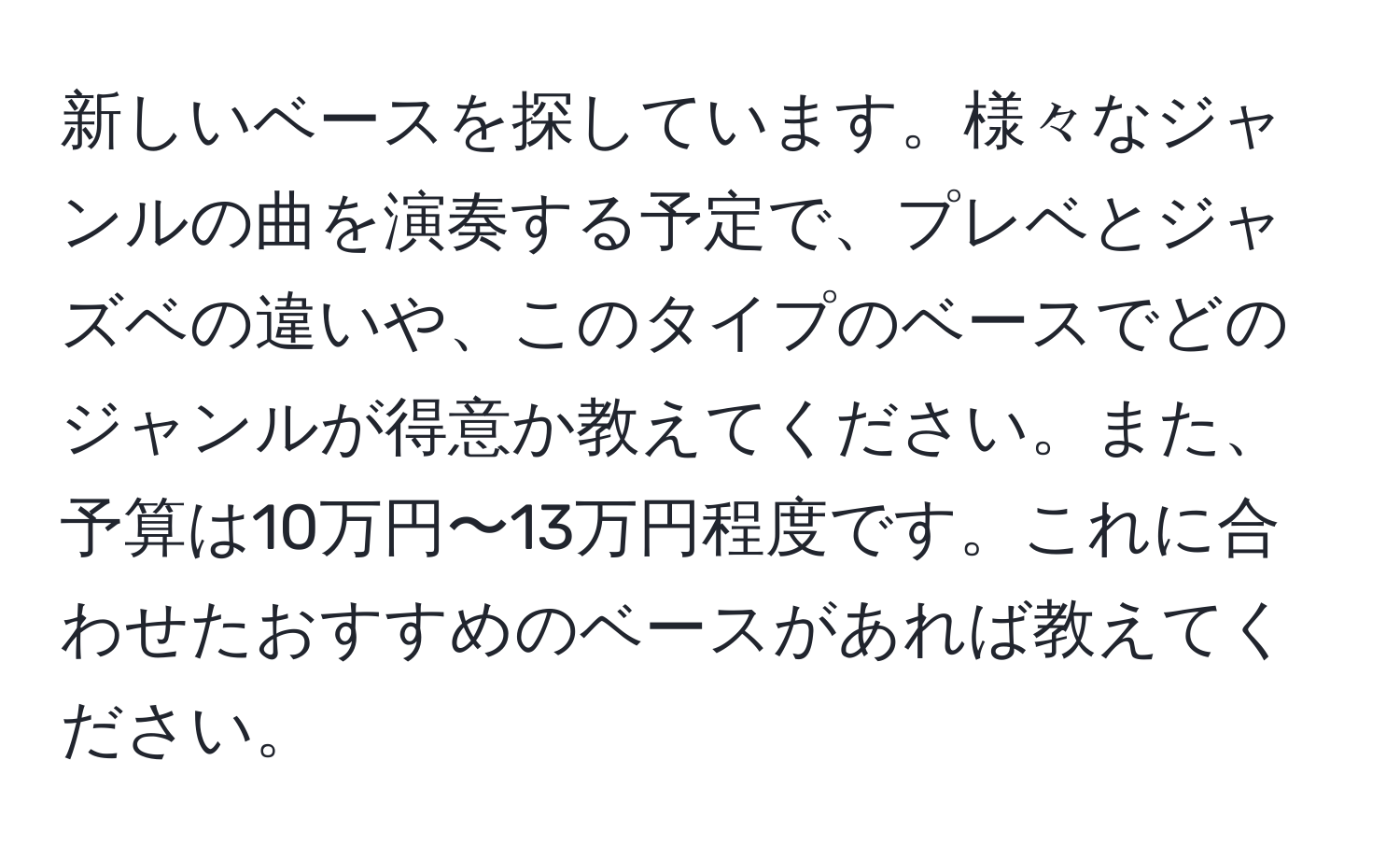 新しいベースを探しています。様々なジャンルの曲を演奏する予定で、プレベとジャズベの違いや、このタイプのベースでどのジャンルが得意か教えてください。また、予算は10万円〜13万円程度です。これに合わせたおすすめのベースがあれば教えてください。