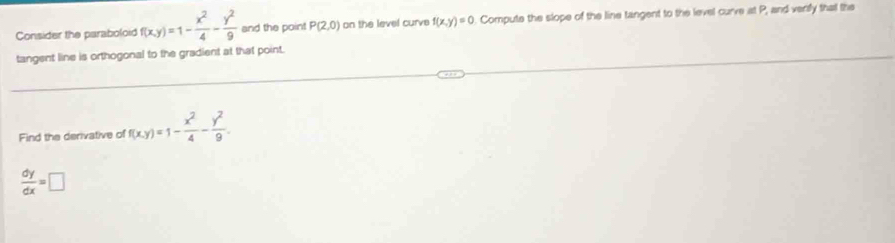 Consider the paraboloid f(x,y)=1- x^2/4 - y^2/9  and the point P(2,0) on the level curvs f(x,y)=0. Compute the slope of the line tangent to the level curve at P, and verily that the 
tangent line is orthogonal to the gradient at that point. 
Find the derivative of f(x,y)=1- x^2/4 - y^2/9 .
 dy/dx =□