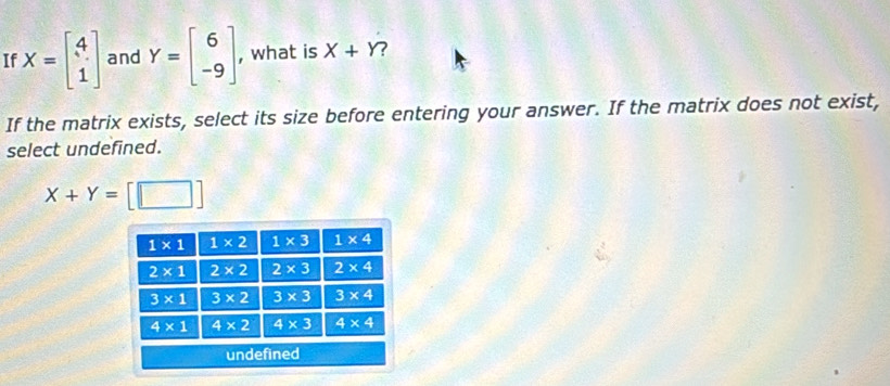 If X=beginbmatrix 4 1endbmatrix and Y=beginbmatrix 6 -9endbmatrix , what is X+Y
If the matrix exists, select its size before entering your answer. If the matrix does not exist,
select undefined.
X+Y= □^