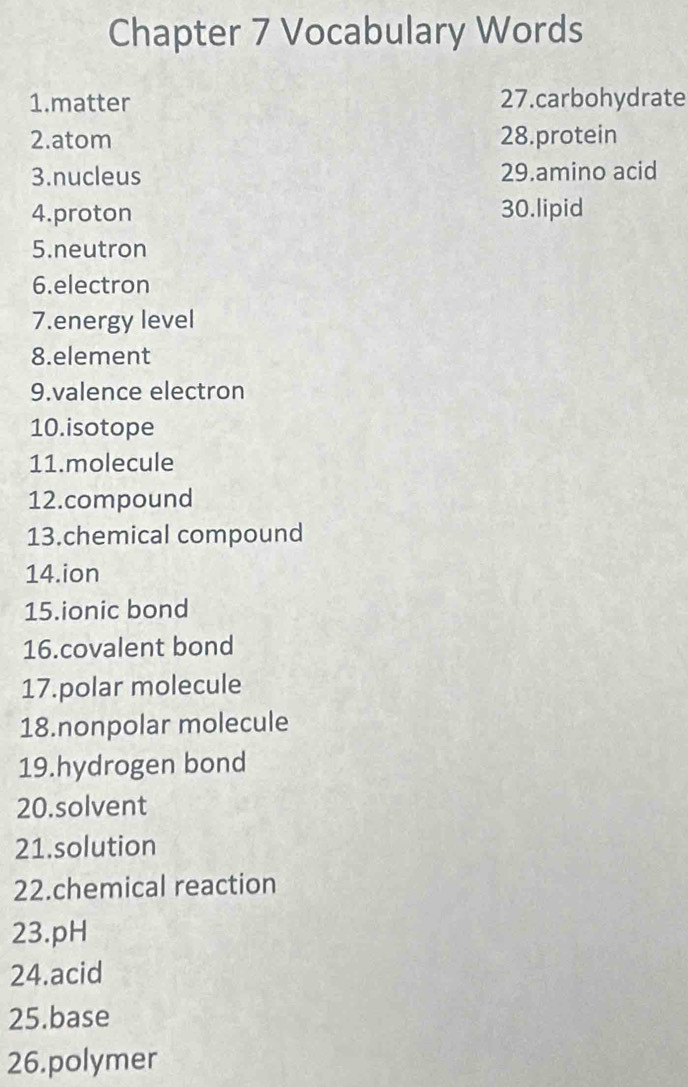 Chapter 7 Vocabulary Words 
1.matter 27.carbohydrate 
2.atom 28.protein 
3.nucleus 29.amino acid 
4.proton 30.lipid 
5.neutron 
6.electron 
7.energy level 
8.element 
9.valence electron 
10.isotope 
11.molecule 
12.compound 
13.chemical compound 
14.ion 
15.ionic bond 
16.covalent bond 
17.polar molecule 
18.nonpolar molecule 
19.hydrogen bond 
20.solvent 
21.solution 
22.chemical reaction 
23.pH 
24.acid 
25.base 
26.polymer