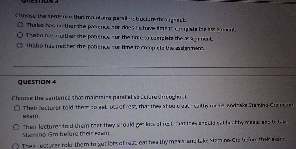 Choose the sentence that maintains parallel structure throughout.
Thabo has neither the patience nor does he have time to complete the assignment.
Thabo has neither the patience nor the time to complete the assignment.
Thabo has neither the patience nor time to complete the assignment.
QUESTION 4
Choose the sentence that maintains parallel structure throughout.
Their lecturer told them to get lots of rest, that they should eat healthy meals, and take Stamino-Gro before
exam.
Their lecturer told them that they should get lots of rest, that they should eat healthy meals, and to take
Stamino-Gro before their exam.
Their lecturer told them to get lots of rest, eat healthy meals, and take Stamino-Gro before their exam.