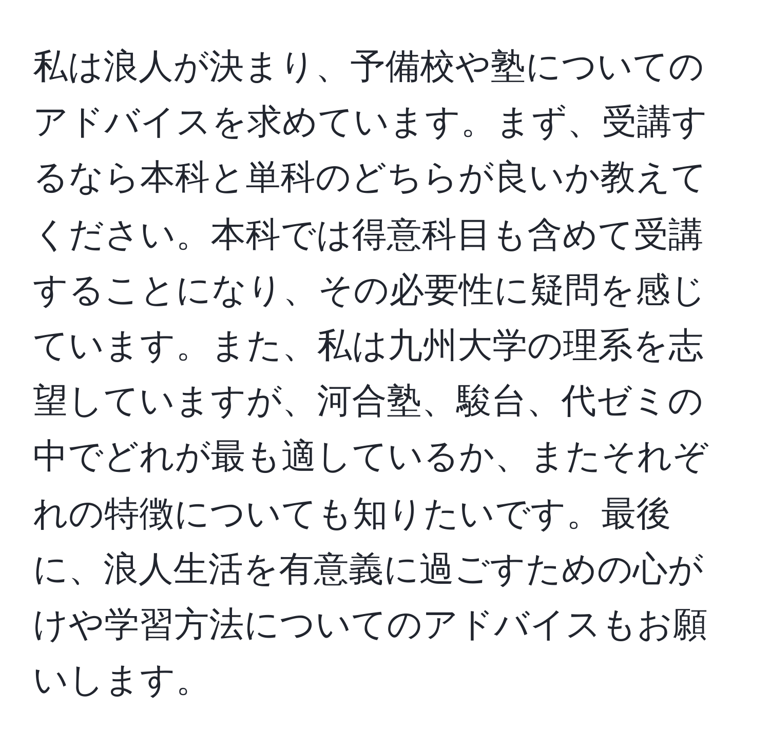 私は浪人が決まり、予備校や塾についてのアドバイスを求めています。まず、受講するなら本科と単科のどちらが良いか教えてください。本科では得意科目も含めて受講することになり、その必要性に疑問を感じています。また、私は九州大学の理系を志望していますが、河合塾、駿台、代ゼミの中でどれが最も適しているか、またそれぞれの特徴についても知りたいです。最後に、浪人生活を有意義に過ごすための心がけや学習方法についてのアドバイスもお願いします。