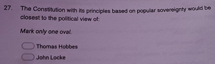 The Constitution with its principles based on popular sovereignty would be
closest to the political view of:
Mark only one oval.
Thomas Hobbes
John Locke