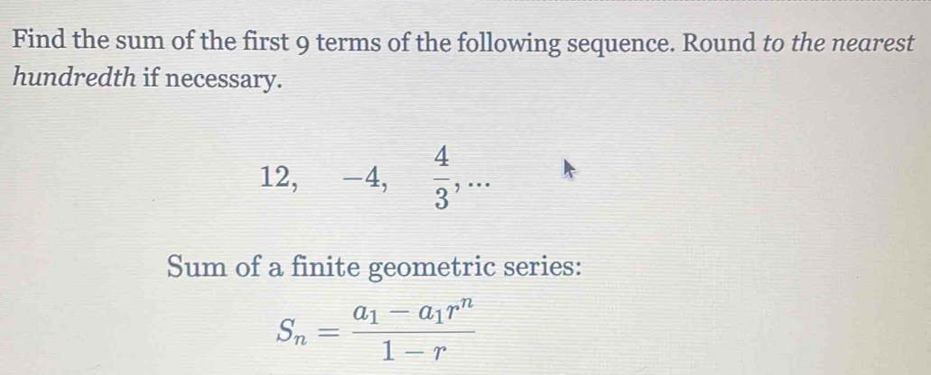 Find the sum of the first 9 terms of the following sequence. Round to the nearest 
hundredth if necessary.
12, -4,  4/3 ,... 
Sum of a finite geometric series:
S_n=frac a_1-a_1r^n1-r