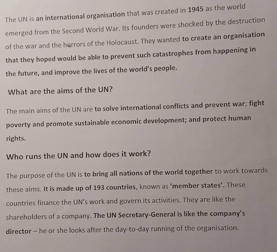 The UN is an international organisation that was created in 1945 as the world 
emerged from the Second World War. Its founders were shocked by the destruction 
of the war and the horrors of the Holocaust. They wanted to create an organisation 
that they hoped would be able to prevent such catastrophes from happening in 
the future, and improve the lives of the world’s people. 
What are the aims of the UN? 
The main aims of the UN are to solve international conflicts and prevent war; fight 
poverty and promote sustainable economic development; and protect human 
rights. 
Who runs the UN and how does it work? 
The purpose of the UN is to bring all nations of the world together to work towards 
these aims. It is made up of 193 countries, known as ‘member states’. These 
countries finance the UN’s work and govern its activities. They are like the 
shareholders of a company. The UN Secretary-General is like the company’s 
director - he or she looks after the day-to-day running of the organisation.