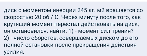 диск с моменΤом инерции 245 кг. м2 врацается со 
скоростью 20 о6 / С. Через минуту πосле того, как 
Κрутяший момент перестал действовать на диск, 
он остановился. найти: 1) - момент сил трения? 
2) - число обороτов, совершаемых диском до его 
πолной остановки πосле πрекрашения действия 
уCиЛия.