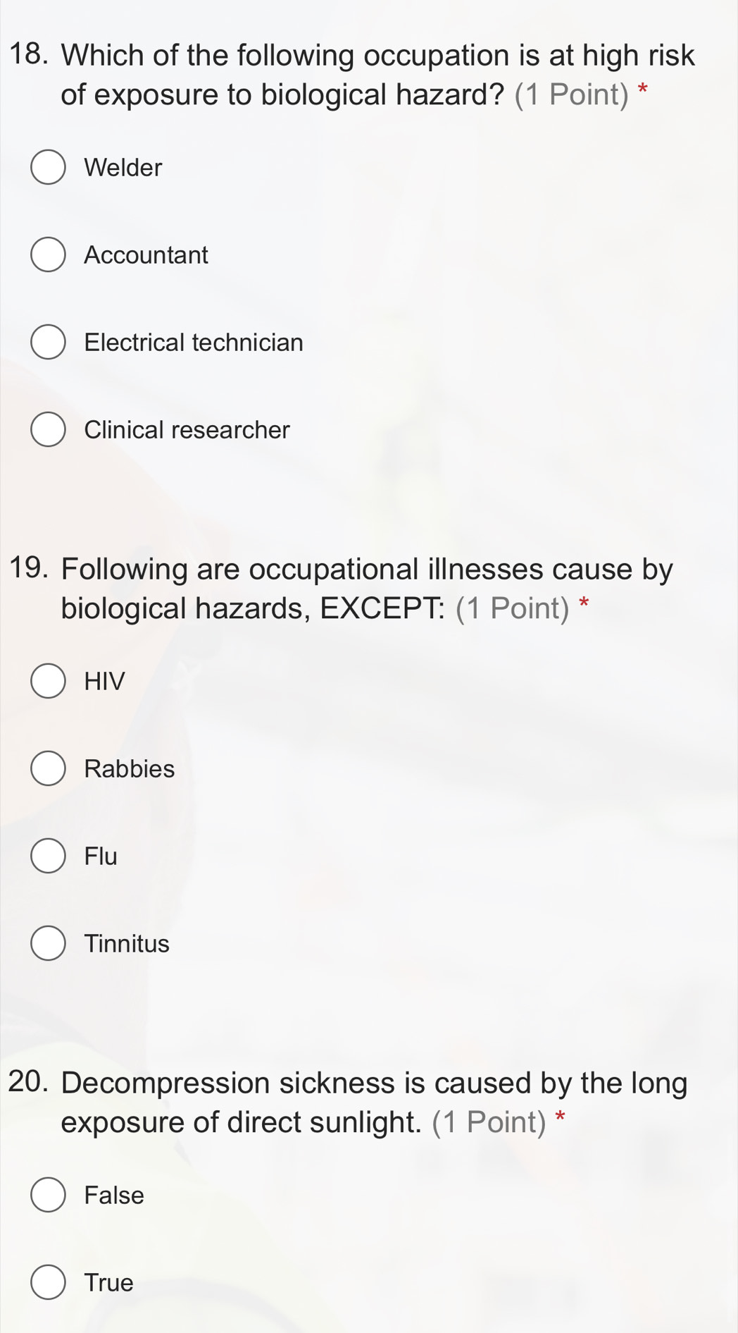 Which of the following occupation is at high risk
of exposure to biological hazard? (1 Point) *
Welder
Accountant
Electrical technician
Clinical researcher
19. Following are occupational illnesses cause by
biological hazards, EXCEPT: (1 Point) *
HIV
Rabbies
Flu
Tinnitus
20. Decompression sickness is caused by the long
exposure of direct sunlight. (1 Point) *
False
True