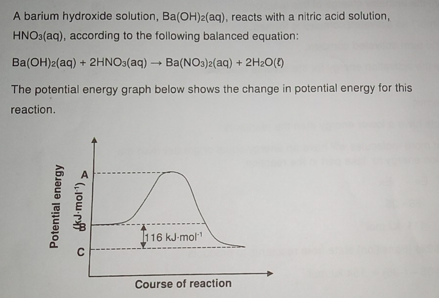 A barium hydroxide solution, Ba(OH)_2(aq) , reacts with a nitric acid solution,
HNO_3(aq) , according to the following balanced equation:
Ba(OH)_2(aq)+2HNO_3(aq)to Ba(NO_3)_2(aq)+2H_2O(ell )
The potential energy graph below shows the change in potential energy for this
reaction.