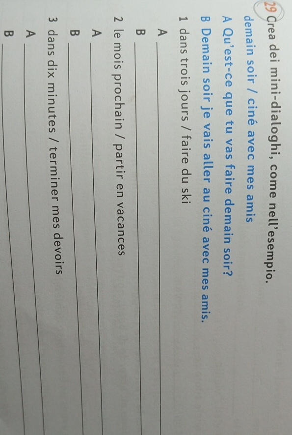 Crea dei mini-dialoghi, come nell’esempio. 
demain soir / ciné avec mes amis 
A Qu'est-ce que tu vas faire demain soir? 
B Demain soir je vais aller au ciné avec mes amis. 
1 dans trois jours / faire du ski 
_A 
_B 
2 le mois prochain / partir en vacances 
A 
_ 
B 
_ 
3 dans dix minutes / terminer mes devoirs 
A 
_ 
B 
_