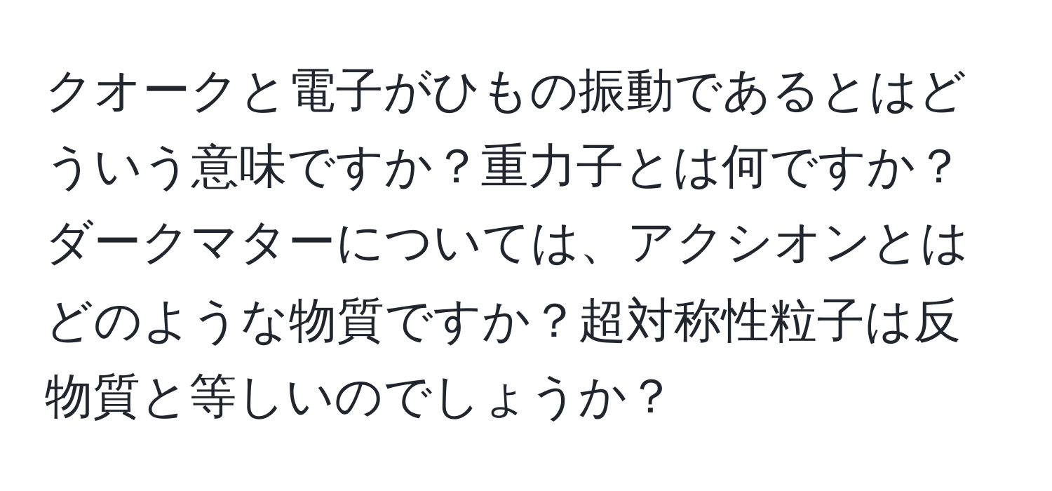 クオークと電子がひもの振動であるとはどういう意味ですか？重力子とは何ですか？ダークマターについては、アクシオンとはどのような物質ですか？超対称性粒子は反物質と等しいのでしょうか？