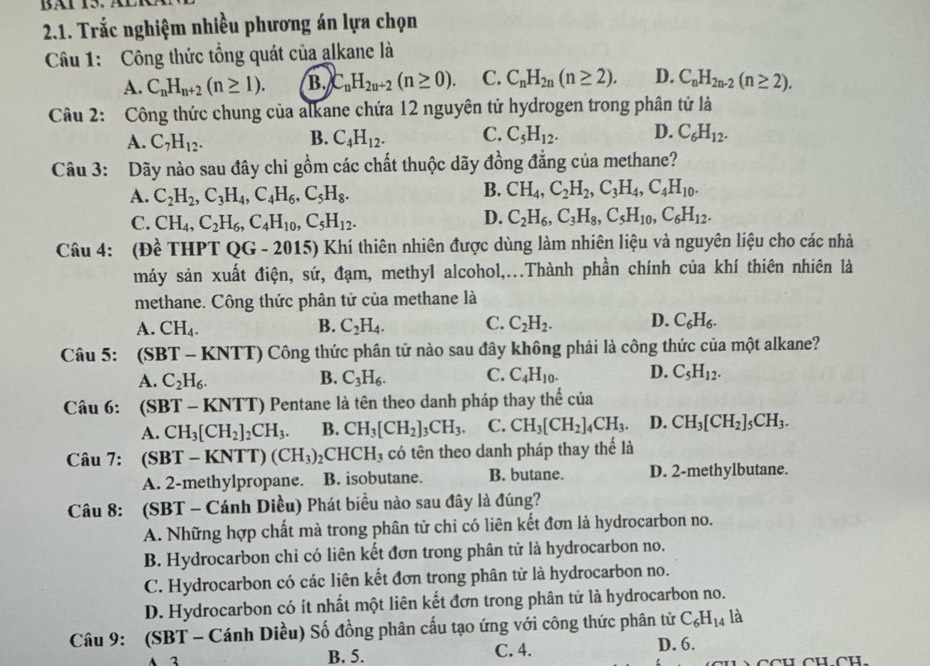 BAl 15. à
2.1. Trắc nghiệm nhiều phương án lựa chọn
Câu 1: Công thức tổng quát của alkane là
A. C_nH_n+2(n≥ 1). B. C_nH_2n+2(n≥ 0). C. C_nH_2n(n≥ 2). D. C_nH_2n-2(n≥ 2).
Câu 2: Công thức chung của alkane chứa 12 nguyên tử hydrogen trong phân tử là
A. C_7H_12. B. C_4H_12. C. C_5H_12. D. C_6H_12.
Câu 3: Dãy nào sau đây chỉ gồm các chất thuộc dãy đồng đẳng của methane?
A. C_2H_2,C_3H_4,C_4H_6,C_5H_8.
B. CH_4,C_2H_2,C_3H_4,C_4H_10.
C. CH_4,C_2H_6,C_4H_10,C_5H_12.
D. C_2H_6,C_3H_8,C_5H_10,C_6H_12.
Câu 4: (Đề THPT QG - 2015) Khí thiên nhiên được dùng làm nhiên liệu và nguyên liệu cho các nhà
máy sản xuất điện, sứ, đạm, methyI alcohol,...Thành phần chính của khí thiên nhiên là
methane. Công thức phân tử của methane là
A. CH_4. B. C_2H_4. C. C_2H_2. D. C_6H_6.
Câu 5: (SBT - KNTT) Công thức phân tử nào sau đây không phải là công thức của một alkane?
A. C_2H_6. B. C_3H_6. C. C_4H_10. D. C_5H_12.
Câu 6: (SBT - KNTT) Pentane là tên theo danh pháp thay thể của
A. CH_3[CH_2]_2CH_3. B. CH_3[CH_2]_3CH_3. C. CH_3[CH_2]_4CH_3. D. CH_3[CH_2]_5CH_3.
Câu 7: (SBT-KNTT)(CH_3)_2 2CH CH ( có tên theo danh pháp thay thế là
A. 2-methylpropane. B. isobutane. B. butane. D. 2-methylbutane.
Câu 8: (SBT - Cánh Diều) Phát biểu nào sau đây là đúng?
A. Những hợp chất mà trong phân tử chỉ có liên kết đơn là hydrocarbon no.
B. Hydrocarbon chi có liên kết đơn trong phân tử là hydrocarbon no.
C. Hydrocarbon có các liên kết đơn trong phân từ là hydrocarbon no.
D. Hydrocarbon có ít nhất một liên kết đơn trong phân tử là hydrocarbon no.
Câu 9: (SBT - Cánh Diều) Số đồng phân cấu tạo ứng với công thức phân tử C_6H_14 là
3 B. 5. C. 4. D. 6.
CCH CH CH.