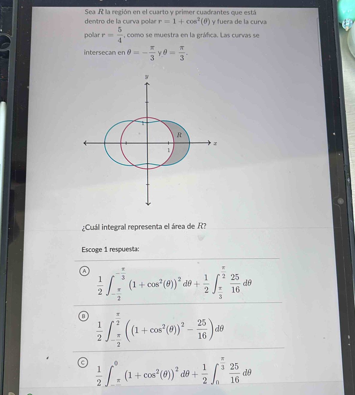 Sea R la región en el cuarto y primer cuadrantes que está
dentro de la curva polar r=1+cos^2(θ ) y fuera de la curva
polar r= 5/4  , como se muestra en la gráfica. Las curvas se
intersecan en θ =- π /3  θ = π /3 . 
¿Cuál integral representa el área de R?
Escoge 1 respuesta:
A  1/2 ∈t _- π /2 ^- π /3 (1+cos^2(θ ))^2dθ + 1/2 ∈t _ π /3 ^ π /2  25/16 dθ
B  1/2 ∈t _- π /2 ^ π /2 ((1+cos^2(θ ))^2- 25/16 )dθ
C  1/2 ∈t _-^0(1+cos^2(θ ))^2dθ + 1/2 ∈t _0^((frac π)3) 25/16 dθ