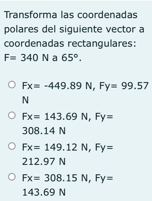 Transforma las coordenadas
polares del siguiente vector a
coordenadas rectangulares:
F=340N a 65°.
Fx=-449.89N, Fy=99.57
N
Fx=143.69N, Fy=
308.14 N
Fx=149.12N, Fy=
21 , 2.97 N
Fx=308.15N, Fy=
143.69 N