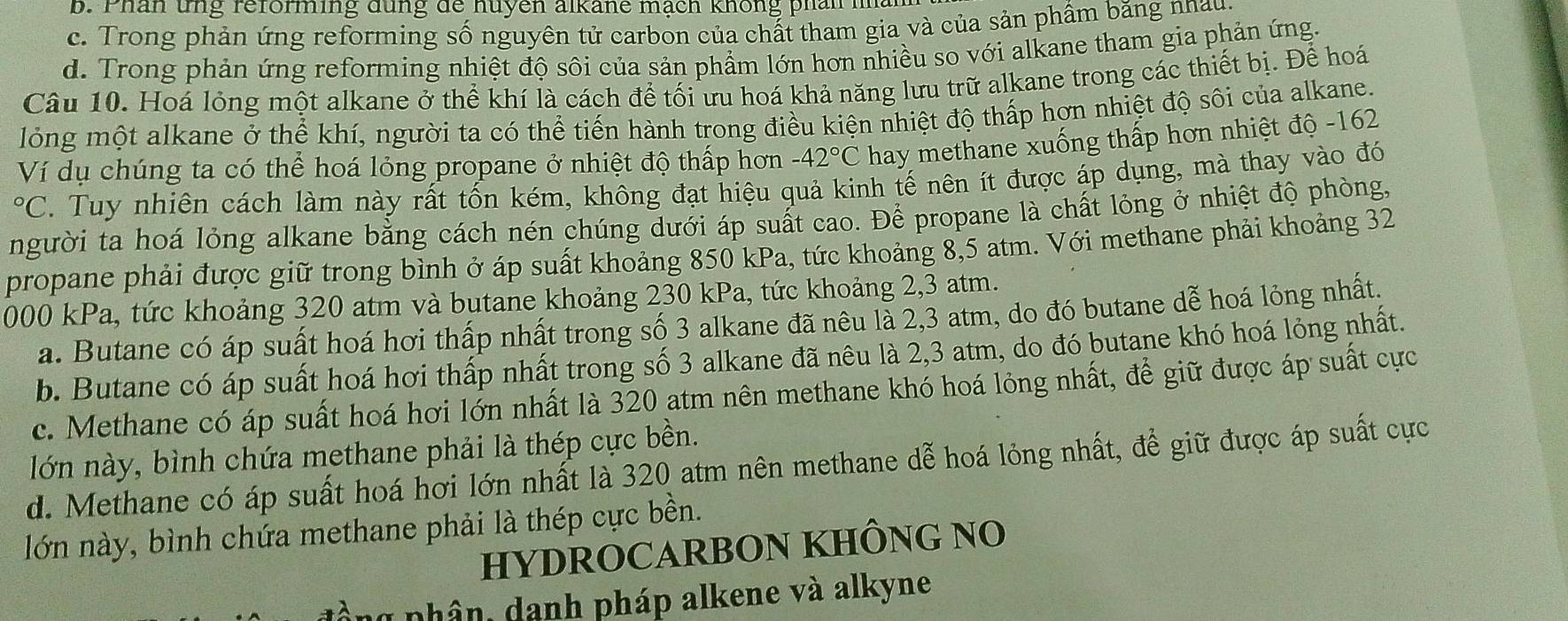 b. Phân tng reforming đung de huyen alkane mạch không phan na
c. Trong phản ứng reforming số nguyên tử carbon của chất tham gia và của sản phẩm băng nhau
d. Trong phản ứng reforming nhiệt độ sôi của sản phẩm lớn hơn nhiều so với alkane tham gia phản ứng.
Câu 10. Hoá lỏng một alkane ở thể khí là cách để tối ưu hoá khả năng lưu trữ alkane trong các thiết bị. Để hoá
lỏng một alkane ở thể khí, người ta có thể tiến hành trong điều kiện nhiệt độ thấp hơn nhiệt độ sôi của alkane.
Ví dụ chúng ta có thể hoá lỏng propane ở nhiệt độ thấp hơn -42°C hay methane xuống thấp hơn nhiệt độ -162°C. Tuy nhiên cách làm này rất tổn kém, không đạt hiệu quả kinh tế nên ít được áp dụng, mà thay vào đó
người ta hoá lỏng alkane bằng cách nén chúng dưới áp suất cao. Để propane là chất lỏng ở nhiệt độ phòng,
propane phải được giữ trong bình ở áp suất khoảng 850 kPa, tức khoảng 8,5 atm. Với methane phải khoảng 32
000 kPa, tức khoảng 320 atm và butane khoảng 230 kPa, tức khoảng 2,3 atm.
a. Butane có áp suất hoá hơi thấp nhất trong số 3 alkane đã nêu là 2,3 atm, do đó butane dễ hoá lỏng nhất.
b. Butane có áp suất hoá hơi thấp nhất trong số 3 alkane đã nêu là 2,3 atm, do đó butane khó hoá lỏng nhất.
c. Methane có áp suất hoá hơi lớn nhất là 320 atm nên methane khó hoá lỏng nhất, để giữ được áp suất cực
lớn này, bình chứa methane phải là thép cực bền.
d. Methane có áp suất hoá hơi lớn nhất là 320 atm nên methane dễ hoá lỏng nhất, để giữ được áp suất cực
lớn này, bình chứa methane phải là thép cực bền.
HYDROCARBON KHÔNG NO
phân, danh pháp alkene và alkyne