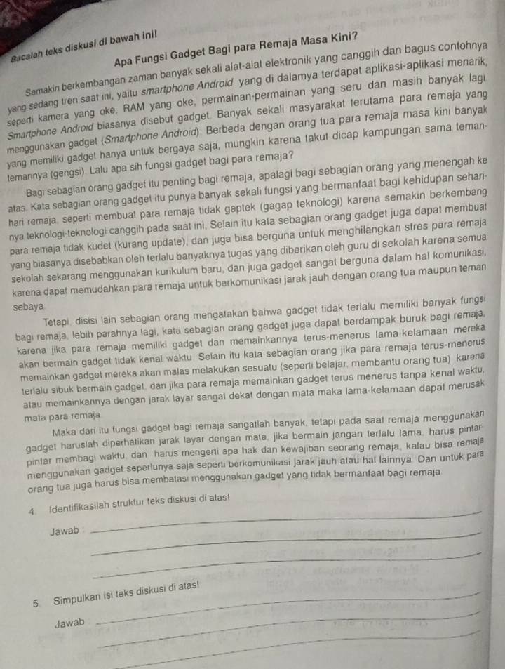 Bacalah teks diskusi di bawah ini!
Apa Fungsi Gadget Bagi para Remaja Masa Kini?
Semakin berkembangan zaman banyak sekali alat-alat elektronik yang canggih dan bagus contohnya
yang sedang tren saat ini, yaitu smartphone Android yang di dalamya terdapat aplikasi-aplikasi menarik,
seperti kamera yang oke, RAM yang oke, permainan-permainan yang seru dan masih banyak lagi
Smartphone Android biasanya disebut gadget. Banyak sekali masyarakat terutama para remaja yang
menggunakan gadget (Smartphone Android). Berbeda dengan orang tua para remaja masa kini banyak
yang memiliki gadget hanya untuk bergaya saja, mungkin karena takut dicap kampungan sama teman-
temannya (gengsi) Lalu apa sih fungsi gadget bagi para remaja?
Bagi sebagian orang gadget itu penting bagi remaja, apalagi bagi sebagian orang yang menengah ke
atas. Kata sebagian orang gadget itu punya banyak sekali fungsi yang bermanfaat bagi kehidupan sehari-
hari remaja, seperti membual para remaja tidak gaptek (gagap teknologi) karena semakin berkembang
nya teknologi-teknologi canggih pada saat ini, Selain itu kata sebagian orang gadget juga dapat membuat
para remaja tidak kudet (kurang update), dan juga bisa berguna untuk menghilangkan sfres para remaja
yang biasanya disebabkan oleh terlalu banyaknya tugas yang diberikan oleh guru di sekolah karena semua
sekolah sekarang menggunakan kurikulum baru, dan juga gadget sangat berguna dalam hal komunikasi,
karena dapat memudahkan para remaja untuk berkomunikası jarak jauh dengan orang tua maupun teman
sebaya
Tetapi, disisi lain sebagian orang mengatakan bahwa gadget tidak terlalu memiliki banyak fungsi
bagi remaja, lebih parahnya lagi, kata sebagian orang gadget juga dapat berdampak buruk bagi remaja,
karena jika para remaja memiliki gadget dan memainkannya terus-menerus lama kelamaan mereka
akan bermain gadget tidak kenal waktu. Selain itu kata sebagian orang jika para remaja terus-menerus
memainkan gadget mereka akan malas melakukan sesuatu (seperti belajar, membantu orang tua) karena
terlalu sibuk bermain gadget, dan jika para remaja memainkan gadget terus menerus tanpa kenal waktu,
atau memainkannya dengan jarak layar sangat dekat dengan mata maka larna-kelamaan dapat merusak
mata para remaja
Maka dari itu fungsi gadget bagi remaja sangatlah banyak, tetapi pada saat remaja menggunakan
gadget haruslah diperhatikan jarak layar dengan mata, jika bermain jangan terlalu lama, harus pintar
pintar membagi waktu, dan harus mengerti apa hak dan kewajiban seorang remaja, kalau bisa remaj
menggunakan gadget seperlunya saja seperti berkomunikasi jarak jauh atau hal lainnya Dan untuk par
orang tua juga harus bisa membatasi menggunakan gadget yang tidak bermanfaat bagi remaja
4. Identifikasilah struktur teks diskusi di atas!
Jawab :_
_
_
_
5. Simpulkan isi teks diskusi di atas!
_
Jawab
