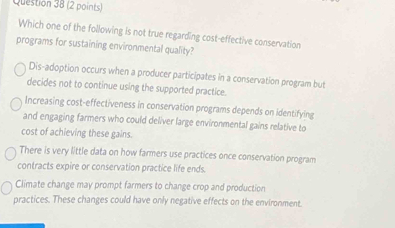 Which one of the following is not true regarding cost-effective conservation
programs for sustaining environmental quality?
Dis-adoption occurs when a producer participates in a conservation program but
decides not to continue using the supported practice.
Increasing cost-effectiveness in conservation programs depends on identifying
and engaging farmers who could deliver large environmental gains relative to
cost of achieving these gains.
There is very little data on how farmers use practices once conservation program
contracts expire or conservation practice life ends.
Climate change may prompt farmers to change crop and production
practices. These changes could have only negative effects on the environment.