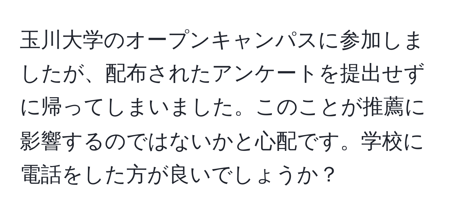 玉川大学のオープンキャンパスに参加しましたが、配布されたアンケートを提出せずに帰ってしまいました。このことが推薦に影響するのではないかと心配です。学校に電話をした方が良いでしょうか？