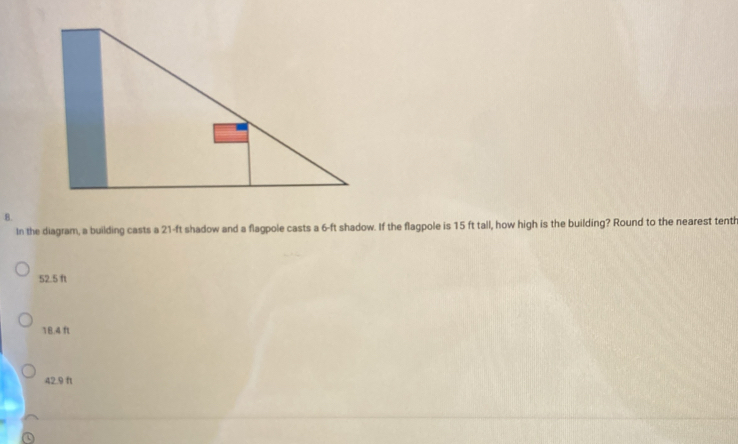 In the diagram, a building casts a 21-ft shadow and a flagpole casts a 6-ft shadow. If the flagpole is 15 ft tall, how high is the building? Round to the nearest tenth
52.5 f
18.4 ft
42.9 ft