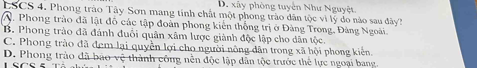 D. xây phòng tuyển Như Nguyệt.
LSCS 4. Phong trào Tây Sơn mang tính chất một phong trào dân tộc vì lý do nào sau đây?
A. Phong trào đã lật đồ các tập đoàn phong kiến thống trị ở Đàng Trong, Đàng Ngoài.
B. Phong trào đã đánh đuổi quân xâm lược giành độc lập cho dân tộc.
C. Phong trào đã đem lại quyền lợi cho người nông dân trong xã hội phong kiến.
D. Phong trào đã bảo vệ thành công nền độc lập dân tộc trước thể lực ngoại bang.